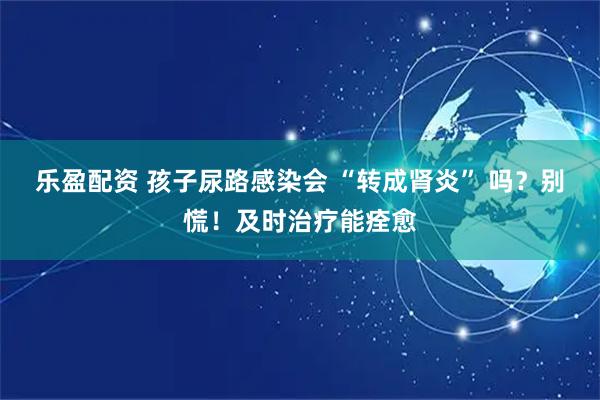 乐盈配资 孩子尿路感染会 “转成肾炎” 吗？别慌！及时治疗能痊愈