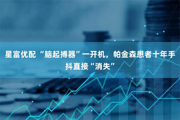 星富优配 “脑起搏器”一开机，帕金森患者十年手抖直接“消失”