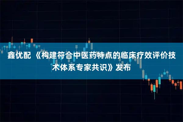 鑫优配 《构建符合中医药特点的临床疗效评价技术体系专家共识》发布