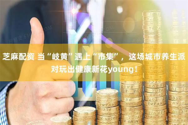 芝麻配资 当“岐黄”遇上“市集”，这场城市养生派对玩出健康新花young！
