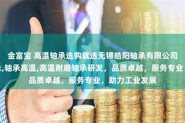 金富宝 高温轴承选购就选无锡皓阳轴承有限公司，专注高温轴承,轴承高温,高温耐磨轴承研发，品质卓越，服务专业，助力工业发展