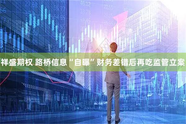 祥盛期权 路桥信息“自曝”财务差错后再吃监管立案