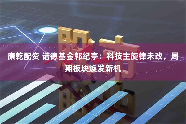 康乾配资 诺德基金郭纪亭：科技主旋律未改，周期板块焕发新机