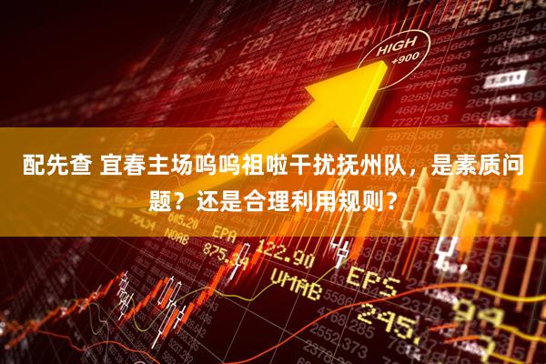 配先查 宜春主场呜呜祖啦干扰抚州队，是素质问题？还是合理利用规则？