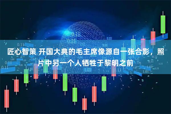 匠心智策 开国大典的毛主席像源自一张合影，照片中另一个人牺牲于黎明之前