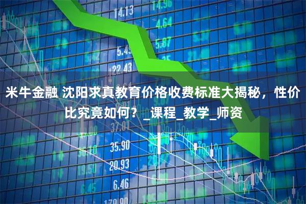 米牛金融 沈阳求真教育价格收费标准大揭秘，性价比究竟如何？_课程_教学_师资