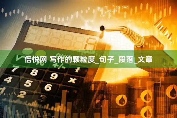 倍悦网 写作的颗粒度_句子_段落_文章