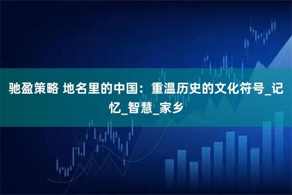 驰盈策略 地名里的中国：重温历史的文化符号_记忆_智慧_家乡