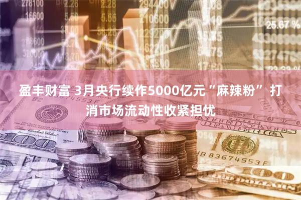 盈丰财富 3月央行续作5000亿元“麻辣粉” 打消市场流动性收紧担忧