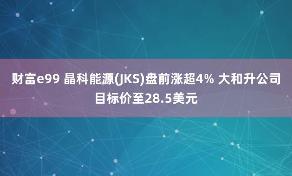 财富e99 晶科能源(JKS)盘前涨超4% 大和升公司目标价至28.5美元