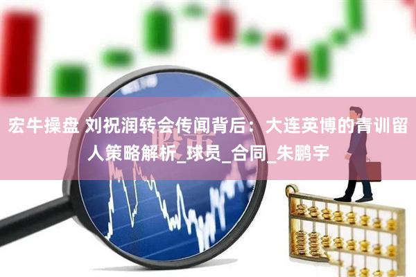 宏牛操盘 刘祝润转会传闻背后：大连英博的青训留人策略解析_球员_合同_朱鹏宇