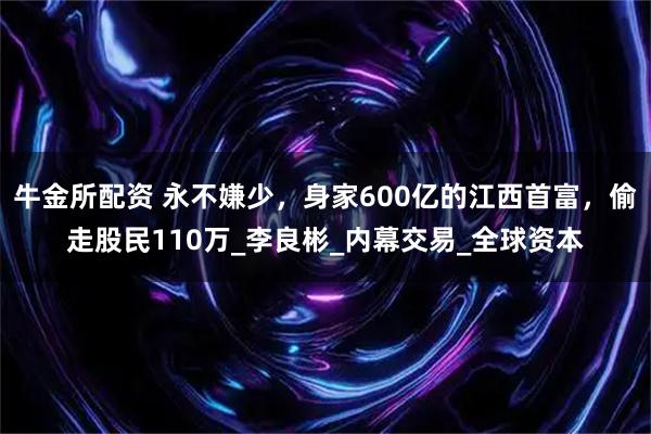 牛金所配资 永不嫌少，身家600亿的江西首富，偷走股民110万_李良彬_内幕交易_全球资本