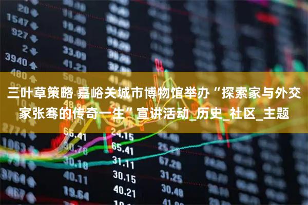 三叶草策略 嘉峪关城市博物馆举办“探索家与外交家张骞的传奇一生”宣讲活动_历史_社区_主题