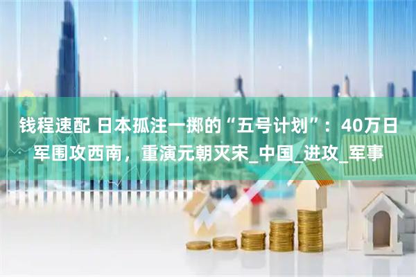 钱程速配 日本孤注一掷的“五号计划”：40万日军围攻西南，重演元朝灭宋_中国_进攻_军事
