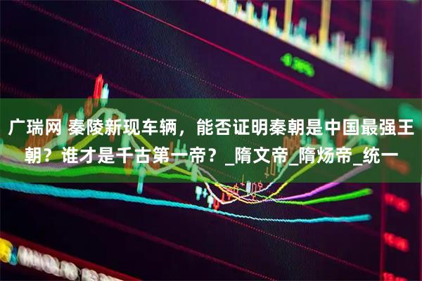 广瑞网 秦陵新现车辆，能否证明秦朝是中国最强王朝？谁才是千古第一帝？_隋文帝_隋炀帝_统一