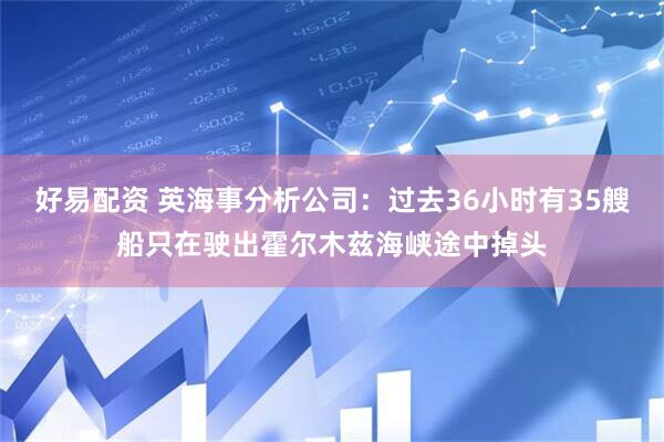 好易配资 英海事分析公司：过去36小时有35艘船只在驶出霍尔木兹海峡途中掉头