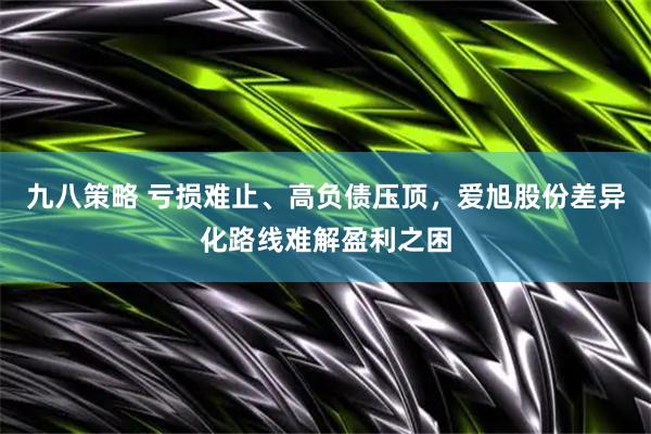 九八策略 亏损难止、高负债压顶，爱旭股份差异化路线难解盈利之困