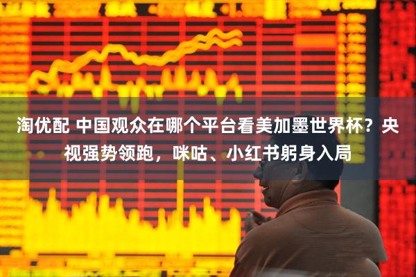 淘优配 中国观众在哪个平台看美加墨世界杯？央视强势领跑，咪咕、小红书躬身入局