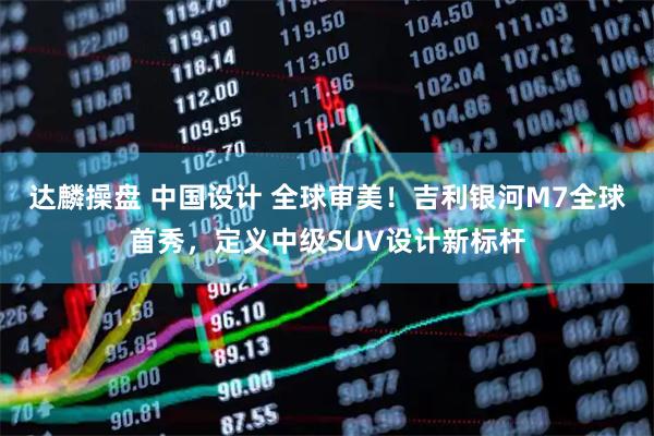 达麟操盘 中国设计 全球审美！吉利银河M7全球首秀，定义中级SUV设计新标杆
