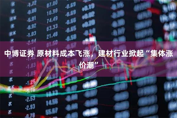 中博证券 原材料成本飞涨，建材行业掀起“集体涨价潮”