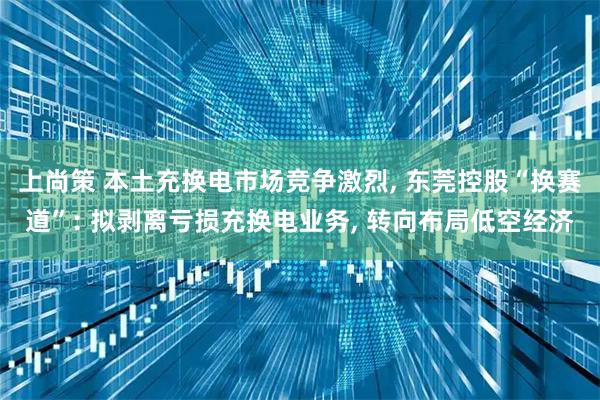 上尚策 本土充换电市场竞争激烈, 东莞控股“换赛道”: 拟剥离亏损充换电业务, 转向布局低空经济