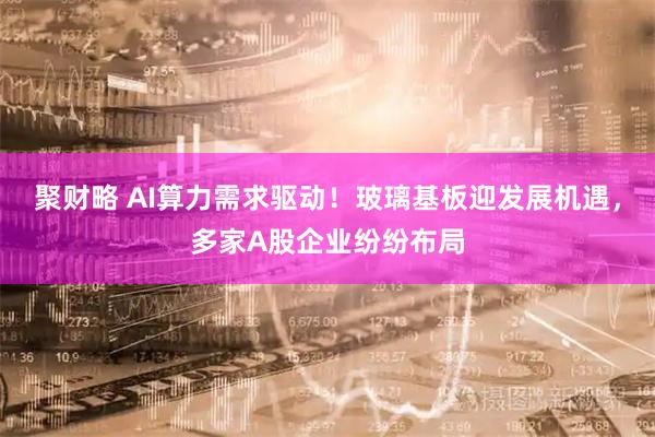 聚财略 AI算力需求驱动！玻璃基板迎发展机遇，多家A股企业纷纷布局