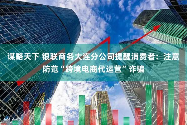 谋略天下 银联商务大连分公司提醒消费者：注意防范“跨境电商代运营”诈骗