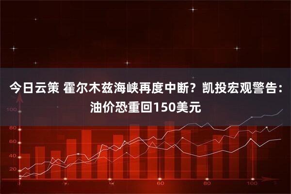 今日云策 霍尔木兹海峡再度中断？凯投宏观警告：油价恐重回150美元