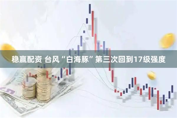 稳赢配资 台风“白海豚”第三次回到17级强度